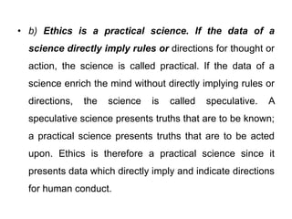 • b) Ethics is a practical science. If the data of a
science directly imply rules or directions for thought or
action, the science is called practical. If the data of a
science enrich the mind without directly implying rules or
directions, the science is called speculative. A
speculative science presents truths that are to be known;
a practical science presents truths that are to be acted
upon. Ethics is therefore a practical science since it
presents data which directly imply and indicate directions
for human conduct.
 