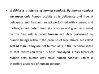 • c) Ethics is a science of human conduct. By human conduct
we mean only human activity as is deliberate and free. A
deliberate and free act, an act performed with consent and
motive, an act determined. (i.e. chosen and given existence)
by the free will, is called human act. Acts performed by
human beings without the exercise of free choice are called
acts of man – they are not human acts in the technical sense
of that expression which is here employed. Ethics treats of
human acts; human acts make human conduct: Ethics is
therefore a science of human conduct.
 
