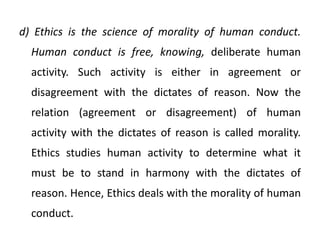 d) Ethics is the science of morality of human conduct.
Human conduct is free, knowing, deliberate human
activity. Such activity is either in agreement or
disagreement with the dictates of reason. Now the
relation (agreement or disagreement) of human
activity with the dictates of reason is called morality.
Ethics studies human activity to determine what it
must be to stand in harmony with the dictates of
reason. Hence, Ethics deals with the morality of human
conduct.
 