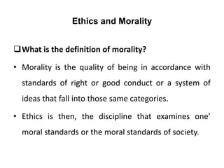 Ethics and Morality
What is the definition of morality?
• Morality is the quality of being in accordance with
standards of right or good conduct or a system of
ideas that fall into those same categories.
• Ethics is then, the discipline that examines one’
moral standards or the moral standards of society.
 