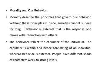 • Morality and Our Behavior
• Morality describe the principles that govern our behavior.
Without these principles in place, societies cannot survive
for long. Behavior is external that is the response one
makes with interaction with others.
• The behaviors reflect the character of the individual. The
character is within and hence core being of an individual
whereas behavior is external. People have different shads
of characters weak to strong levels.
 