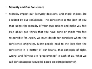 • Morality and Our Conscience
• Morality impact our everyday decisions, and those choices are
directed by our conscience. The conscience is the part of you
that judges the morality of your own actions and make you feel
guilt about bad things that you have done or things you feel
responsible for. Again, we must decide for ourselves where the
conscience originates. Many people hold to the idea that the
conscience is a matter of our hearts, that concepts of right,
wrong, and fairness are "programmed" in each of us. What we
call our conscience would be based on learned behavior.
 