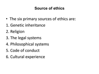 Source of ethics
• The six primary sources of ethics are:
1. Genetic inheritance
2. Religion
3. The legal systems
4. Philosophical systems
5. Code of conduct
6. Cultural experience
 