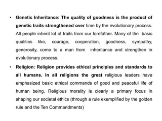 • Genetic Inheritance: The quality of goodness is the product of
genetic traits strengthened over time by the evolutionary process.
All people inherit lot of traits from our forefather. Many of the basic
qualities like, courage, cooperation, goodness, sympathy,
generosity, come to a man from inheritance and strengthen in
evolutionary process.
• Religion: Religion provides ethical principles and standards to
all humans. In all religions the great religious leaders have
emphasized basic ethical commands of good and peaceful life of
human being. Religious morality is clearly a primary focus in
shaping our societal ethics (through a rule exemplified by the golden
rule and the Ten Commandments)
 