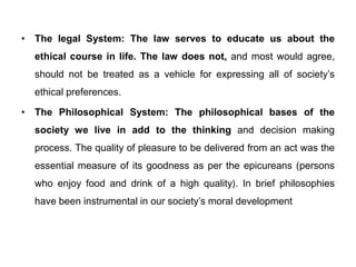 • The legal System: The law serves to educate us about the
ethical course in life. The law does not, and most would agree,
should not be treated as a vehicle for expressing all of society’s
ethical preferences.
• The Philosophical System: The philosophical bases of the
society we live in add to the thinking and decision making
process. The quality of pleasure to be delivered from an act was the
essential measure of its goodness as per the epicureans (persons
who enjoy food and drink of a high quality). In brief philosophies
have been instrumental in our society’s moral development
 
