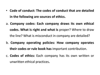 • Code of conduct: The codes of conduct that are detailed
in the following are sources of ethics.
a. Company codes: Each company draws its own ethical
codes. What is right and what is proper? Where to draw
the line? What is misconduct in company are detailed?
b. Company operating policies: How company operates
their codes or rule book has important contribution.
c. Codes of ethics: Each company has its own written or
unwritten ethical practices.
 