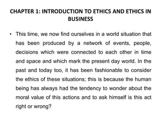 CHAPTER 1: INTRODUCTION TO ETHICS AND ETHICS IN
BUSINESS
• This time, we now find ourselves in a world situation that
has been produced by a network of events, people,
decisions which were connected to each other in time
and space and which mark the present day world. In the
past and today too, it has been fashionable to consider
the ethics of these situations; this is because the human
being has always had the tendency to wonder about the
moral value of this actions and to ask himself is this act
right or wrong?
 