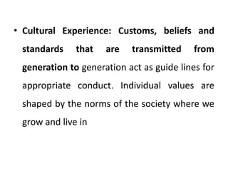 • Cultural Experience: Customs, beliefs and
standards that are transmitted from
generation to generation act as guide lines for
appropriate conduct. Individual values are
shaped by the norms of the society where we
grow and live in
 