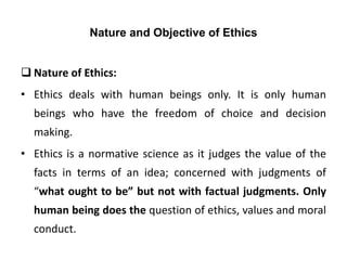 Nature and Objective of Ethics
 Nature of Ethics:
• Ethics deals with human beings only. It is only human
beings who have the freedom of choice and decision
making.
• Ethics is a normative science as it judges the value of the
facts in terms of an idea; concerned with judgments of
“what ought to be” but not with factual judgments. Only
human being does the question of ethics, values and moral
conduct.
 