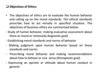  Objectives of Ethics:
• The objectives of ethics are to evaluate the human behavior
and calling up on the moral standards. The ethical standards
prescribe how to act morally in specified situation. The
objectives of business ethics are summarized below:
- Study of human behavior; making evaluative assessment about
them as moral or immoral(a diagnostic goal)
- Establishing moral standards and norms of behavior
- Making judgment upon human behavior based on these
standards and norms
- Prescribing moral behavior and making recommendations
about how to behave or vice versa (therapeutic goal)
- Expressing an opinion or attitude about human conduct in
general
 