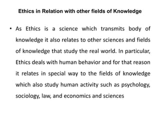 Ethics in Relation with other fields of Knowledge
• As Ethics is a science which transmits body of
knowledge it also relates to other sciences and fields
of knowledge that study the real world. In particular,
Ethics deals with human behavior and for that reason
it relates in special way to the fields of knowledge
which also study human activity such as psychology,
sociology, law, and economics and sciences
 