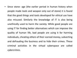 • Since stone- age (the earlier period in human history when
people made tools and weapon only out of stone) it is found
that the good things and tools developed for ethical use have
also misused. Similarly the knowledge of IT is also being
unethically used to harm the society. While good people are
using IT for finding better alternatives which can improve the
quality of human life, bad people are using it for harming
individuals, cheating others of their earned money, subverting
and defrauding the business and to hide their crimes. These
criminal activities in the virtual cyberspace are called
cybercrimes.
 