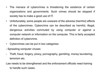 • The menace of cybercrimes is threatening the existence of certain
organizations and governments. Such crimes should be stopped if
society has to make a good use of IT.
• Unfortunately, some people are unaware of the adverse (harmful) effects
of the cybercrimes. Cybercrime can be described as harmful, illegal,
dangerous activities commuted by using computer or against a
computer network or information on the computer. This is fairly accepted
definition of cybercrime.
• Cybercrimes can be put in two categories:
- Spreading computer viruses
- Theft, fraud, forgery, piracy, pornography, gambling, money laundering,
terrorism etc.
Law needs to be strengthened and the enforcement officials need training
to handle such cases.
 