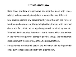 Ethics and Law
• Both Ethics and Law are normative sciences that deals with issues
related to human conduct and duty, however they are different.
• Law studies positive law established by men through the force of
tradition and customs, or through legislation; it deals with external
deeds and facts that can be legally organised, required by law, etc.
Whereas, Ethics studies the natural moral norms which are written
in the very nature (way of being) of people, things, the world; man
does not invent these norms, rather, he discovers them.
• Ethics studies also internal acts of the will which can be required by
one’s own conscience and not by any external law.
 
