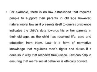 • For example, there is no law established that requires
people to support their parents in old age however,
natural moral law as it presents itself to one’s conscience
indicates the child’s duty towards his or her parents in
their old age, as the child has received life, care and
education from them. Law is a form of normative
knowledge that regulates men’s rights and duties if it
does so in way that respects true justice. Law can help in
ensuring that men’s social behavior is ethically correct.
 