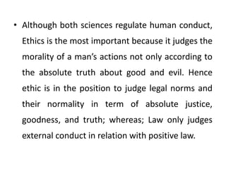 • Although both sciences regulate human conduct,
Ethics is the most important because it judges the
morality of a man’s actions not only according to
the absolute truth about good and evil. Hence
ethic is in the position to judge legal norms and
their normality in term of absolute justice,
goodness, and truth; whereas; Law only judges
external conduct in relation with positive law.
 