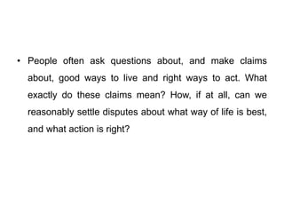 • People often ask questions about, and make claims
about, good ways to live and right ways to act. What
exactly do these claims mean? How, if at all, can we
reasonably settle disputes about what way of life is best,
and what action is right?
 