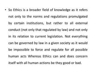 • So Ethics is a broader field of knowledge as it refers
not only to the norms and regulations promulgated
by certain institutions, but rather to all external
conduct (not only that regulated by law) and not only
in its relation to current legislation. Not everything
can be governed by law in a given society as it would
be impossible to force and regulate for all possible
human acts Whereas Ethics can and does concern
itself with all human actions be they good or bad.
 