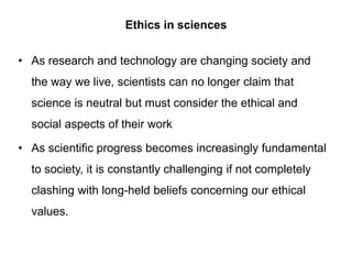 Ethics in sciences
• As research and technology are changing society and
the way we live, scientists can no longer claim that
science is neutral but must consider the ethical and
social aspects of their work
• As scientific progress becomes increasingly fundamental
to society, it is constantly challenging if not completely
clashing with long-held beliefs concerning our ethical
values.
 