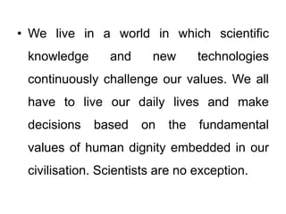 • We live in a world in which scientific
knowledge and new technologies
continuously challenge our values. We all
have to live our daily lives and make
decisions based on the fundamental
values of human dignity embedded in our
civilisation. Scientists are no exception.
 