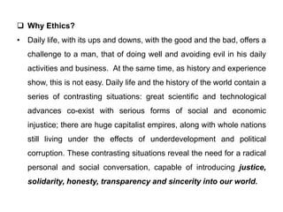  Why Ethics?
• Daily life, with its ups and downs, with the good and the bad, offers a
challenge to a man, that of doing well and avoiding evil in his daily
activities and business. At the same time, as history and experience
show, this is not easy. Daily life and the history of the world contain a
series of contrasting situations: great scientific and technological
advances co-exist with serious forms of social and economic
injustice; there are huge capitalist empires, along with whole nations
still living under the effects of underdevelopment and political
corruption. These contrasting situations reveal the need for a radical
personal and social conversation, capable of introducing justice,
solidarity, honesty, transparency and sincerity into our world.
 