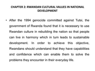 CHAPTER 2: RWANDAN CULTURAL VALUES IN NATIONAL
DEVELOPMENT
• After the 1994 genocide committed against Tutsi, the
government of Rwanda found that it is necessary to use
Rwandan culture in rebuilding the nation so that people
can live in harmony which in turn leads to sustainable
development. In order to achieve this objective,
Rwandans should understand that they have capabilities
and confidence which can enable them to solve the
problems they encounter in their everyday life.
 