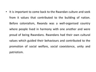 • It is important to come back to the Rwandan culture and seek
from it values that contributed to the building of nation.
Before colonialism, Rwanda was a well-organised country
where people lived in harmony with one another and were
proud of being Rwandans. Rwandans had their own cultural
values which guided their behaviours and contributed to the
promotion of social welfare, social coexistence, unity and
patriotism.
 