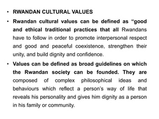 • RWANDAN CULTURAL VALUES
• Rwandan cultural values can be defined as “good
and ethical traditional practices that all Rwandans
have to follow in order to promote interpersonal respect
and good and peaceful coexistence, strengthen their
unity, and build dignity and confidence.
• Values can be defined as broad guidelines on which
the Rwandan society can be founded. They are
composed of complex philosophical ideas and
behaviours which reflect a person’s way of life that
reveals his personality and gives him dignity as a person
in his family or community.
 