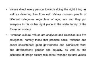 • Values direct every person towards doing the right thing as
well as deterring him from evil. Values concern people of
different categories regardless of age, sex and they put
everyone in his or her right place in the wider family of the
Rwandan society.
• Rwandan cultural values are analysed and classified into five
categories, namely those that promote social relations and
social coexistence; good governance and patriotism; work
and development; gender and equality, as well as; the
influence of foreign culture related to Rwandan cultural values
 