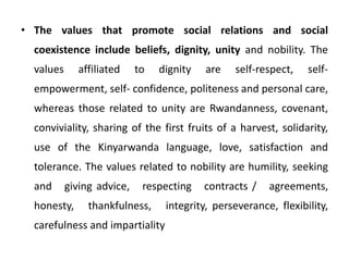 • The values that promote social relations and social
coexistence include beliefs, dignity, unity and nobility. The
values affiliated to dignity are self-respect, self-
empowerment, self- confidence, politeness and personal care,
whereas those related to unity are Rwandanness, covenant,
conviviality, sharing of the first fruits of a harvest, solidarity,
use of the Kinyarwanda language, love, satisfaction and
tolerance. The values related to nobility are humility, seeking
and giving advice, respecting contracts / agreements,
honesty, thankfulness, integrity, perseverance, flexibility,
carefulness and impartiality
 