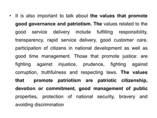 • It is also important to talk about the values that promote
good governance and patriotism. The values related to the
good service delivery include fulfilling responsibility,
transparency, rapid service delivery, good customer care,
participation of citizens in national development as well as
good time management. Those that promote justice: are
fighting against injustice, prudence, fighting against
corruption, truthfulness and respecting laws. The values
that promote patriotism are patriotic citizenship,
devotion or commitment, good management of public
properties, protection of national security, bravery and
avoiding discrimination
 