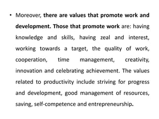 • Moreover, there are values that promote work and
development. Those that promote work are: having
knowledge and skills, having zeal and interest,
working towards a target, the quality of work,
cooperation, time management, creativity,
innovation and celebrating achievement. The values
related to productivity include striving for progress
and development, good management of resources,
saving, self-competence and entrepreneurship.
 