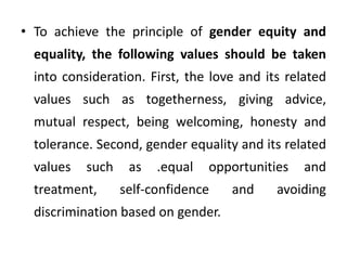 • To achieve the principle of gender equity and
equality, the following values should be taken
into consideration. First, the love and its related
values such as togetherness, giving advice,
mutual respect, being welcoming, honesty and
tolerance. Second, gender equality and its related
values such as .equal opportunities and
treatment, self-confidence and avoiding
discrimination based on gender.
 