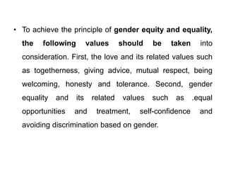 • To achieve the principle of gender equity and equality,
the following values should be taken into
consideration. First, the love and its related values such
as togetherness, giving advice, mutual respect, being
welcoming, honesty and tolerance. Second, gender
equality and its related values such as .equal
opportunities and treatment, self-confidence and
avoiding discrimination based on gender.
 