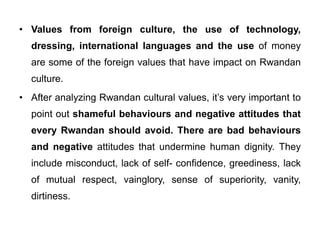 • Values from foreign culture, the use of technology,
dressing, international languages and the use of money
are some of the foreign values that have impact on Rwandan
culture.
• After analyzing Rwandan cultural values, it’s very important to
point out shameful behaviours and negative attitudes that
every Rwandan should avoid. There are bad behaviours
and negative attitudes that undermine human dignity. They
include misconduct, lack of self- confidence, greediness, lack
of mutual respect, vainglory, sense of superiority, vanity,
dirtiness.
 