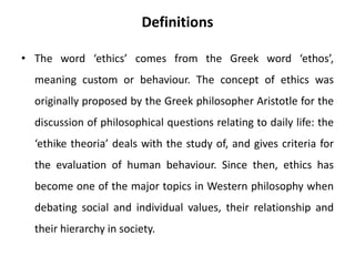 Definitions
• The word ‘ethics’ comes from the Greek word ‘ethos’,
meaning custom or behaviour. The concept of ethics was
originally proposed by the Greek philosopher Aristotle for the
discussion of philosophical questions relating to daily life: the
‘ethike theoria’ deals with the study of, and gives criteria for
the evaluation of human behaviour. Since then, ethics has
become one of the major topics in Western philosophy when
debating social and individual values, their relationship and
their hierarchy in society.
 