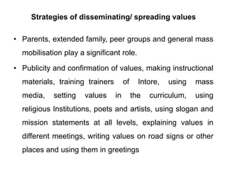 Strategies of disseminating/ spreading values
• Parents, extended family, peer groups and general mass
mobilisation play a significant role.
• Publicity and confirmation of values, making instructional
materials, training trainers of Intore, using mass
media, setting values in the curriculum, using
religious Institutions, poets and artists, using slogan and
mission statements at all levels, explaining values in
different meetings, writing values on road signs or other
places and using them in greetings
 