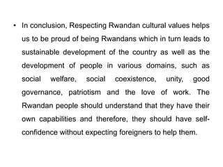 • In conclusion, Respecting Rwandan cultural values helps
us to be proud of being Rwandans which in turn leads to
sustainable development of the country as well as the
development of people in various domains, such as
social welfare, social coexistence, unity, good
governance, patriotism and the love of work. The
Rwandan people should understand that they have their
own capabilities and therefore, they should have self-
confidence without expecting foreigners to help them.
 