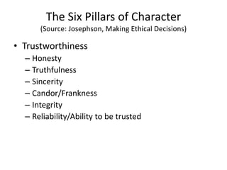 The Six Pillars of Character
(Source: Josephson, Making Ethical Decisions)
• Trustworthiness
– Honesty
– Truthfulness
– Sincerity
– Candor/Frankness
– Integrity
– Reliability/Ability to be trusted
 