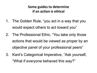 Some guides to determine
if an action is ethical
1. The Golden Rule, “you act in a way that you
would expect others to act toward you”
2. The Professional Ethic, “You take only those
actions that would be viewed as proper by an
objective panel of your professional peers”
3. Kant’s Categorical Imperative, “Ask yourself,
“What if everyone behaved this way?”
 