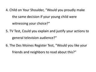4. Child on Your Shoulder, “Would you proudly make
the same decision if your young child were
witnessing your choice?”
5. TV Test, Could you explain and justify your actions to
general television audience?”
6. The Des Moines Register Test, “Would you like your
friends and neighbors to read about this?”
 