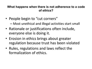 What happens when there is not adherence to a code
of ethics?
• People begin to “cut corners”
– Most unethical and illegal activities start small
• Rationale or justifications often include,
everyone else is doing it.
• Erosion in ethics brings about greater
regulation because trust has been violated
• Rules, regulations and laws reflect the
formalization of ethics.
 