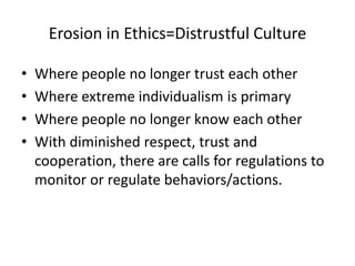 Erosion in Ethics=Distrustful Culture
• Where people no longer trust each other
• Where extreme individualism is primary
• Where people no longer know each other
• With diminished respect, trust and
cooperation, there are calls for regulations to
monitor or regulate behaviors/actions.
 