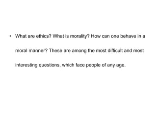 • What are ethics? What is morality? How can one behave in a
moral manner? These are among the most difficult and most
interesting questions, which face people of any age.
 