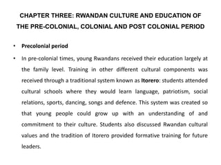 CHAPTER THREE: RWANDAN CULTURE AND EDUCATION OF
THE PRE-COLONIAL, COLONIAL AND POST COLONIAL PERIOD
• Precolonial period
• In pre-colonial times, young Rwandans received their education largely at
the family level. Training in other different cultural components was
received through a traditional system known as Itorero: students attended
cultural schools where they would learn language, patriotism, social
relations, sports, dancing, songs and defence. This system was created so
that young people could grow up with an understanding of and
commitment to their culture. Students also discussed Rwandan cultural
values and the tradition of Itorero provided formative training for future
leaders.
 