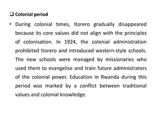  Colonial period
• During colonial times, Itorero gradually disappeared
because its core values did not align with the principles
of colonisation. In 1924, the colonial administration
prohibited Itorero and introduced western-style schools.
The new schools were managed by missionaries who
used them to evangelise and train future administrators
of the colonial power. Education in Rwanda during this
period was marked by a conflict between traditional
values and colonial knowledge.
 