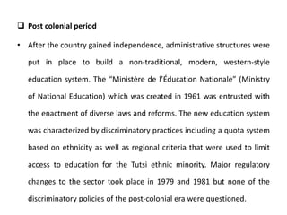  Post colonial period
• After the country gained independence, administrative structures were
put in place to build a non-traditional, modern, western-style
education system. The “Ministère de l’Éducation Nationale” (Ministry
of National Education) which was created in 1961 was entrusted with
the enactment of diverse laws and reforms. The new education system
was characterized by discriminatory practices including a quota system
based on ethnicity as well as regional criteria that were used to limit
access to education for the Tutsi ethnic minority. Major regulatory
changes to the sector took place in 1979 and 1981 but none of the
discriminatory policies of the post-colonial era were questioned.
 