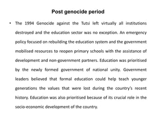 Post genocide period
• The 1994 Genocide against the Tutsi left virtually all institutions
destroyed and the education sector was no exception. An emergency
policy focused on rebuilding the education system and the government
mobilised resources to reopen primary schools with the assistance of
development and non-government partners. Education was prioritised
by the newly formed government of national unity. Government
leaders believed that formal education could help teach younger
generations the values that were lost during the country’s recent
history. Education was also prioritised because of its crucial role in the
socio-economic development of the country.
 