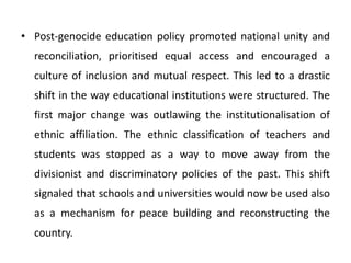 • Post-genocide education policy promoted national unity and
reconciliation, prioritised equal access and encouraged a
culture of inclusion and mutual respect. This led to a drastic
shift in the way educational institutions were structured. The
first major change was outlawing the institutionalisation of
ethnic affiliation. The ethnic classification of teachers and
students was stopped as a way to move away from the
divisionist and discriminatory policies of the past. This shift
signaled that schools and universities would now be used also
as a mechanism for peace building and reconstructing the
country.
 