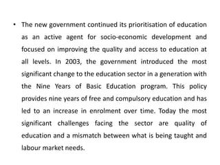 • The new government continued its prioritisation of education
as an active agent for socio-economic development and
focused on improving the quality and access to education at
all levels. In 2003, the government introduced the most
significant change to the education sector in a generation with
the Nine Years of Basic Education program. This policy
provides nine years of free and compulsory education and has
led to an increase in enrolment over time. Today the most
significant challenges facing the sector are quality of
education and a mismatch between what is being taught and
labour market needs.
 